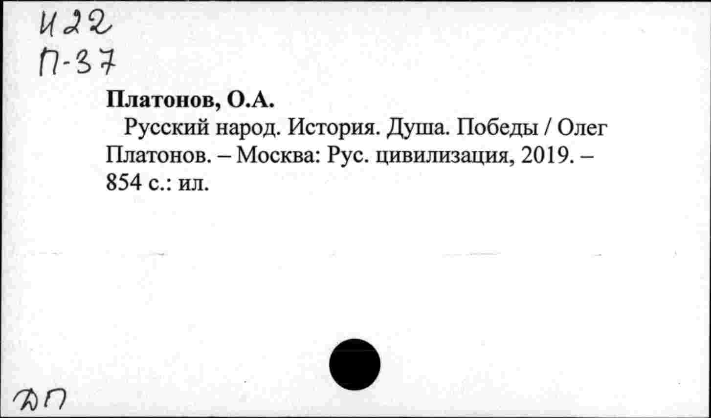 ﻿Г?-47
Платонов, О.А.
Русский народ. История. Душа. Победы / Олег Платонов. - Москва: Рус. цивилизация, 2019. -854 с.: ил.
КО